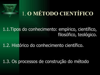 1.  O MÉTODO CIENTÍFICO 1.1.Tipos do conhecimento: empírico, científico, filosófico, teológico. 1.2. Histórico do conhecimento científico. 1.3. Os processos de construção do método 