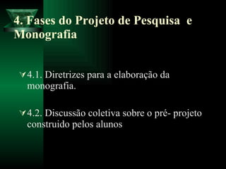 4. Fases do Projeto de Pesquisa  e Monografia 4.1. Diretrizes para a elaboração da monografia.  4.2. Discussão coletiva sobre o pré- projeto construido pelos alunos 