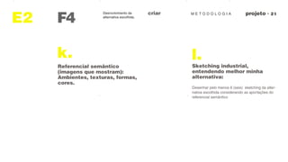 M E T O D O L O G I AcriarDesnvolvimento da
alternativa escolhida.
F4
observaçoes
E2
k.
Referencial semântico
(imagens que mostram):
Ambientes, texturas, formas,
cores.
l.
Sketching industrial,
entendendo melhor minha
alternativa:
Desenhar pelo menos 6 (seis) sketching da alter-
nativa escolhida considerando as aportações do
referencial semântico
 