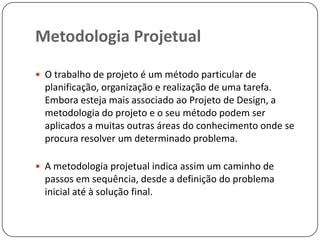 Metodologia Projetual
O trabalho de projeto é um método particular de
planificação, organização e realização de uma tarefa.
Embora esteja mais associado ao Projeto de Design, a
metodologia do projeto e o seu método podem ser
aplicados a muitas outras áreas do conhecimento onde se
procura resolver um determinado problema.
A metodologia projetual indica assim um caminho de
passos em sequência, desde a definição do problema
inicial até à solução final.