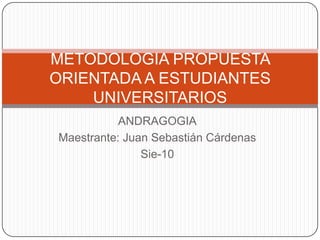 ANDRAGOGIA Maestrante: Juan Sebastián Cárdenas Sie-10 METODOLOGIA PROPUESTA ORIENTADA A ESTUDIANTES UNIVERSITARIOS 