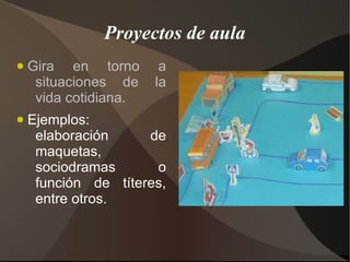 Proyectos de aula
●   Gira en torno       a
     situaciones de    la
     vida cotidiana.
●   Ejemplos:
     elaboración     de
     maquetas,
     sociodramas      o
     función de títeres,
     entre otros.
 