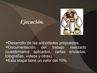 Ejecución.


➔Desarrollo   de las actividades propuestas.
➔Documentación        del    trabajo  realizado
(cuestionarios aplicados, cartas enviadas,
fotografías, vídeos y otras).
➔Esta etapa tiene un valor del 10%.
 