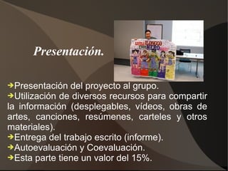Presentación.

➔Presentación  del proyecto al grupo.
➔Utilización de diversos recursos para compartir
la información (desplegables, vídeos, obras de
artes, canciones, resúmenes, carteles y otros
materiales).
➔Entrega del trabajo escrito (informe).
➔Autoevaluación y Coevaluación.
➔Esta parte tiene un valor del 15%.
 