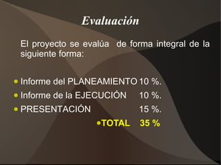 Evaluación
    El proyecto se evalúa de forma integral de la
    siguiente forma:

●   Informe del PLANEAMIENTO 10 %.
●   Informe de la EJECUCIÓN     10 %.
●   PRESENTACIÓN                15 %.
                      ●TOTAL    35 %
 