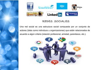 REDES SOCIALES
Una red social es una estructura social compuesta por un conjunto de
actores (tales como individuos u organizaciones) que están relacionados de
acuerdo a algún criterio (relación profesional, amistad, parentesco, etc.).
 