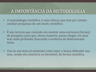 A IMPORTÂNCIA DA METODOLOGIA
• A metodologia científica, é uma ciência que tem por intuito
auxiliar pesquisas de um modo científico.
• É um recurso que consiste em montar uma estrutura (forma)
de pesquisa, para que, dessa maneira, possa chegar em uma
tese mais profunda, buscando a essência de determinado
tema.
• Usa-se um tema já existente como base, e busca defender sua
tese, sendo ela contrária ou favorável, de forma científica.
 
