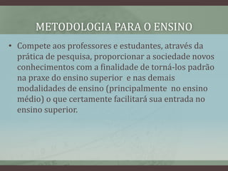 METODOLOGIA PARA O ENSINO
• Compete aos professores e estudantes, através da
prática de pesquisa, proporcionar a sociedade novos
conhecimentos com a finalidade de torná-los padrão
na praxe do ensino superior e nas demais
modalidades de ensino (principalmente no ensino
médio) o que certamente facilitará sua entrada no
ensino superior.
 