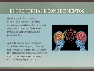 ENTRE FORMAS E CONHECIMENTOS
• A ciência não fica presa a
conceitos e teorias. A prática
científica é fundamental para seu
desenvolvimento, afinal teoria e
prática está interiorizada no
pesquisador.
• A produção do conhecimento
científico exige regras, métodos
imprescindíveis para seu sucesso.
Um artigo acadêmico não nasce do
vazio e muito menos pode ser
escrito de qualquer forma.
 