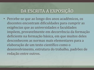 DA ESCRITA A EXPOSIÇÃO
• Percebe-se que ao longo dos anos acadêmicos, os
discentes encontram dificuldades para cumprir as
exigências que as universidades e faculdades
impõem, provavelmente em decorrência da formação
deficiente na formação básica, em que muitos deles
desconhecem as normas mais elementares para a
elaboração de um texto científico como o
desenvolvimento, estrutura do trabalho, padrões de
redação entre outros.
 