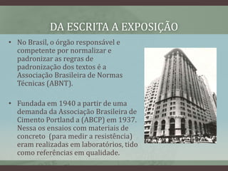 DA ESCRITA A EXPOSIÇÃO
• No Brasil, o órgão responsável e
competente por normalizar e
padronizar as regras de
padronização dos textos é a
Associação Brasileira de Normas
Técnicas (ABNT).
• Fundada em 1940 a partir de uma
demanda da Associação Brasileira de
Cimento Portland a (ABCP) em 1937.
Nessa os ensaios com materiais de
concreto (para medir a resistência)
eram realizadas em laboratórios, tido
como referências em qualidade.
 
