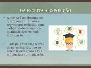 DA ESCRITA A EXPOSIÇÃO
• A norma é um documento
que oferece diretrizes e
regras para avaliação, com
o objetivo de ordenar com
qualidade determinada
informação.
• Cada país tem suas regras
de normatização, que ao
serem levadas para a ISO
influencia a normatização.
 