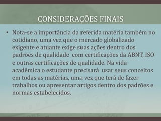 CONSIDERAÇÕES FINAIS
• Nota-se a importância da referida matéria também no
cotidiano, uma vez que o mercado globalizado
exigente e atuante exige suas ações dentro dos
padrões de qualidade com certificações da ABNT, ISO
e outras certificações de qualidade. Na vida
acadêmica o estudante precisará usar seus conceitos
em todas as matérias, uma vez que terá de fazer
trabalhos ou apresentar artigos dentro dos padrões e
normas estabelecidos.
 