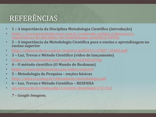 REFERÊNCIAS
• 1 – A importância da Disciplina Metodologia Científica (introdução)
• https://www.portaleducacao.com.br/conteudo/artigos/educacao/a-
importancia-da-disciplina-de-metodologia-cientifica/64956
• 2 – A importância da Metodologia Científica para o ensino e aprendizagem no
ensino superior
• http://educere.bruc.com.br/arquivo/pdf2015/17807_10482.pdf
• 3 – Luz, Trevas e Método Científico (vídeo de lançamento)
• https://www.youtube.com/watch?v=xLZYsCn2Y4g
• 4 – O método científico (O Mundo de Beakman)
• https://www.dailymotion.com/video/x6jycy9
• 5 – Metodologia da Pesquisa – noções básicas
• http://mba.eci.ufmg.br/downloads/metodologia.pdf
• 6 – Luz, Trevas e Método Científico – RESENHA
• ojs.unirg.edu.br/index.php/1/article/download/371/112
7 – Google Imagens.
 