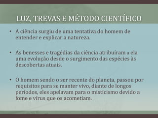LUZ, TREVAS E MÉTODO CIENTÍFICO
• A ciência surgiu de uma tentativa do homem de
entender e explicar a natureza.
• As benesses e tragédias da ciência atribuíram a ela
uma evolução desde o surgimento das espécies às
descobertas atuais.
• O homem sendo o ser recente do planeta, passou por
requisitos para se manter vivo, diante de longos
períodos, eles apelavam para o misticismo devido a
fome e vírus que os acometiam.
 