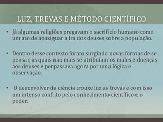LUZ, TREVAS E MÉTODO CIENTÍFICO
• Já algumas religiões pregavam o sacrifício humano como
um ato de apaziguar a ira dos deuses sobre a população.
• Dentro desse contexto foram surgindo novas formas de se
pensar, as quais não mais se atribuíam os males e doenças
aos deuses e perpassava agora por uma lógica e
observação.
• O desenvolver da ciência trouxe luz as trevas e com isso
um intenso conflito pelo conhecimento científico e o
poder.
 