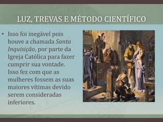 LUZ, TREVAS E MÉTODO CIENTÍFICO
• Isso foi inegável pois
houve a chamada Santa
Inquisição, por parte da
Igreja Católica para fazer
cumprir sua vontade.
Isso fez com que as
mulheres fossem as suas
maiores vítimas devido
serem consideradas
inferiores.
 
