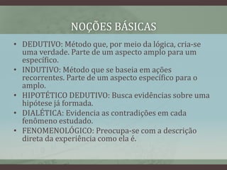 NOÇÕES BÁSICAS
• DEDUTIVO: Método que, por meio da lógica, cria-se
uma verdade. Parte de um aspecto amplo para um
específico.
• INDUTIVO: Método que se baseia em ações
recorrentes. Parte de um aspecto específico para o
amplo.
• HIPOTÉTICO DEDUTIVO: Busca evidências sobre uma
hipótese já formada.
• DIALÉTICA: Evidencia as contradições em cada
fenômeno estudado.
• FENOMENOLÓGICO: Preocupa-se com a descrição
direta da experiência como ela é.
 
