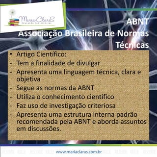 ABNT
Associação Brasileira de Normas
Técnicas
• Artigo Científico:
- Tem a finalidade de divulgar
- Apresenta uma linguagem técnica, clara e
objetiva
- Segue as normas da ABNT
- Utiliza o conhecimento científico
- Faz uso de investigação criteriosa
- Apresenta uma estrutura interna padrão
recomendada pela ABNT e aborda assuntos
em discussões.
 