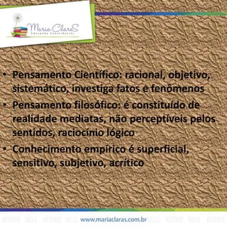 • Pensamento Científico: racional, objetivo,
sistemático, investiga fatos e fenômenos
• Pensamento filosófico: é constituído de
realidade mediatas, não perceptíveis pelos
sentidos, raciocínio lógico
• Conhecimento empírico é superficial,
sensitivo, subjetivo, acrítico
 