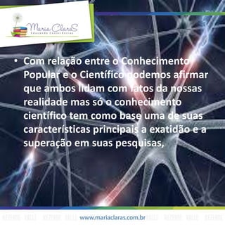 • Com relação entre o Conhecimento
Popular e o Científico podemos afirmar
que ambos lidam com fatos da nossas
realidade mas só o conhecimento
científico tem como base uma de suas
características principais a exatidão e a
superação em suas pesquisas,
 