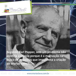 Segundo Karl Popper, sem um problema não
existiria a ciência porque é a motivação na
busca de respostas que impulsiona a criação
de teorias científicas.
 