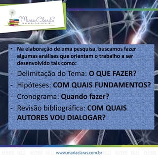 • Na elaboração de uma pesquisa, buscamos fazer
algumas análises que orientam o trabalho a ser
desenvolvido tais como:
- Delimitação do Tema: O QUE FAZER?
- Hipóteses: COM QUAIS FUNDAMENTOS?
- Cronograma: Quando fazer?
- Revisão bibliográfica: COM QUAIS
AUTORES VOU DIALOGAR?
 