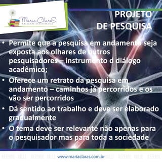 PROJETO
DE PESQUISA
• Permite que a pesquisa em andamento seja
exposta aos olhares de outros
pesquisadores – instrumento d diálogo
acadêmico;
• Oferece um retrato da pesquisa em
andamento – caminhos já percorridos e os
vão ser percorridos
• Dá sentido ao trabalho e deve ser elaborado
gradualmente
• O tema deve ser relevante não apenas para
o pesquisador mas para toda a sociedade
 