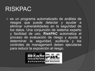 RISKPAC es un programa automatizado de análisis de riesgos que puede detectar y ayudar a eliminar vulnerabilidades en la seguridad de los datos. Una conjunción de sistema experto y facilidad de uso, RiskPAC automatiza el proceso de evaluación de riesgo y ayuda a determinar la seguridad, auditoría y los controles de management deben ejecutarse para reducir la exposición al riesgo.