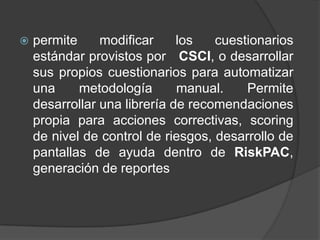 permite modificar los cuestionarios estándar provistos por   CSCI, o desarrollar sus propios cuestionarios para automatizar una metodología manual. Permite desarrollar una librería de recomendaciones propia para acciones correctivas, scoring de nivel de control de riesgos, desarrollo de pantallas de ayuda dentro de RiskPAC, generación de reportes