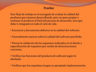 Pruebas
Este flujo de trabajo es el encargado de evaluar la calidad del
producto que estamos desarrollando, pero no para aceptar o
rechazar el producto al final del proceso de desarrollo, sino que
debe ir integrado en todo el ciclo de vida.
• Encontrar y documentar defectos en la calidad del software.
• Generalmente asesora sobre la calidad del software percibida.
• Provee la validación de los supuestos realizados en el diseño y
especificación de requisitos por medio de demostraciones
concretas.
• Verificar las funciones del producto de software según lo
diseñado.
• Verificar que los requisitos tengan su apropiada implementación.
 