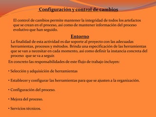 Configuración y control de cambios
El control de cambios permite mantener la integridad de todos los artefactos
que se crean en el proceso, así como de mantener información del proceso
evolutivo que han seguido.
Entorno
La finalidad de esta actividad es dar soporte al proyecto con las adecuadas
herramientas, procesos y métodos. Brinda una especificación de las herramientas
que se van a necesitar en cada momento, así como definir la instancia concreta del
proceso que se va a seguir.
En concreto las responsabilidades de este flujo de trabajo incluyen:
• Selección y adquisición de herramientas
• Establecer y configurar las herramientas para que se ajusten a la organización.
• Configuración del proceso.
• Mejora del proceso.
• Servicios técnicos.
 