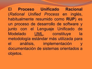 El Proceso Unificado Racional
(Rational Unified Process en inglés,
habitualmente resumido como RUP) es
un proceso de desarrollo de software y
junto con el Lenguaje Unificado de
Modelado UML, constituye la
metodología estándar más utilizada para
el análisis, implementación y
documentación de sistemas orientados a
objetos.
 