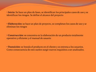 • Inicio: Se hace un plan de fases, se identifican los principales casos de uso y se
identifican los riesgos. Se define el alcance del proyecto
• Elaboración: se hace un plan de proyecto, se completan los casos de uso y se
eliminan los riesgos
• Construcción: se concentra en la elaboración de un producto totalmente
operativo y eficiente y el manual de usuario
• Transición: se Instala el producto en el cliente y se entrena a los usuarios.
Como consecuencia de esto suelen surgir nuevos requisitos a ser analizados.
 