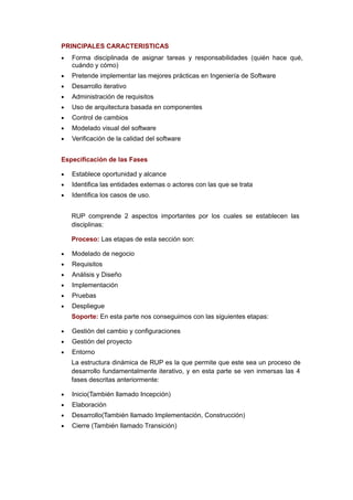 PRINCIPALES CARACTERISTICAS
•   Forma disciplinada de asignar tareas y responsabilidades (quién hace qué,
    cuándo y cómo)
•   Pretende implementar las mejores prácticas en Ingeniería de Software
•   Desarrollo iterativo
•   Administración de requisitos
•   Uso de arquitectura basada en componentes
•   Control de cambios
•   Modelado visual del software
•   Verificación de la calidad del software


Especificación de las Fases

•   Establece oportunidad y alcance
•   Identifica las entidades externas o actores con las que se trata
•   Identifica los casos de uso.


    RUP comprende 2 aspectos importantes por los cuales se establecen las
    disciplinas:

    Proceso: Las etapas de esta sección son:

•   Modelado de negocio
•   Requisitos
•   Análisis y Diseño
•   Implementación
•   Pruebas
•   Despliegue
    Soporte: En esta parte nos conseguimos con las siguientes etapas:

•   Gestión del cambio y configuraciones
•   Gestión del proyecto
•   Entorno
    La estructura dinámica de RUP es la que permite que este sea un proceso de
    desarrollo fundamentalmente iterativo, y en esta parte se ven inmersas las 4
    fases descritas anteriormente:

•   Inicio(También llamado Incepción)
•   Elaboración
•   Desarrollo(También llamado Implementación, Construcción)
•   Cierre (También llamado Transición)
 