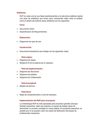 Artefactos
    RUP en cada una de sus fases (pertenecientes a la estructura estática) realiza
    una serie de artefactos que sirven para comprender mejor tanto el análisis
    como el diseño del sistema estos artefactos son los siguientes:

    Inicio:

•   Documento Visión
•   Especificación de Requerimientos


    Elaboración:

•   Diagramas de caso de uso


    Construcción:

•   Documento Arquitectura que trabaja con las siguientes vistas:


      Vista Lógica:
•   Diagrama de clases
•   Modelo E-R (Si el sistema así lo requiere)


      Vista de Implementación:
•   Diagrama de Secuencia
•   Diagrama de estados
•   Diagrama de Colaboración


      Vista Conceptual:
•   Modelo de dominio


      Vista física:
•   Mapa de comportamiento a nivel de hardware.


    Implementación del RUP para el proyecto
    La metodología RUP es más apropiada para proyectos grandes (Aunque
    también pequeños), dado que requiere un equipo de trabajo capaz de
    administrar un proceso complejo en varias etapas. En proyectos pequeños, es
    posible que no se puedan cubrir los costos de dedicación del equipo de
    profesionales necesarios
 