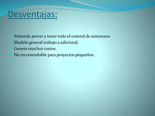 Desventajas:
 Pretende prever y tener todo el control de antemano.
 Modelo general trabajo a adicional.
 Genera muchos costos.
 No recomendable para proyectos pequeños.

 