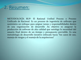 2. Resumen:
 METODOLOGÍA RUP: El Rational Unified Process o Proceso
Unificado de Racional. Es un proceso de ingeniería de software que
suministra un enfoque para asignar tareas y responsabilidades dentro
de una organización de desarrollo .Su objetivo es asegurar la
producción de software de alta calidad que satisfaga la necesidad del
usuario final dentro de un tiempo y presupuesto previsible. Es una
metodología de desarrollo iterativo enfocada hacia “los casos de uso,
manejo de riesgos y el manejo de la arquitectura”
 