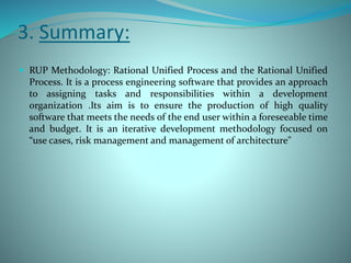 3. Summary:
 RUP Methodology: Rational Unified Process and the Rational Unified
Process. It is a process engineering software that provides an approach
to assigning tasks and responsibilities within a development
organization .Its aim is to ensure the production of high quality
software that meets the needs of the end user within a foreseeable time
and budget. It is an iterative development methodology focused on
“use cases, risk management and management of architecture"
 