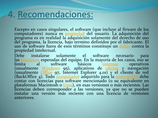 4. Recomendaciones:
 Excepto en casos singulares, el software (que incluye al firware de los
computadores) nunca es propiedad del usuario. La adquisición del
programa es en realidad la adquisición solamente del derecho de uso
del programa, la licencia, bajo termino definidos por el fabricante. El
uso de software fuera de esos términos constituye un delito contra la
propiedad intelectual.
 Debe instalarse solamente el software necesario para
las funciones esperadas del equipo. En la mayoría de los casos, eso se
limita al software básicos sistemas operativos
(usualmente Windows 95), aplicativos de oficina y navegación
(usualmente Office 97, Internet Explorer 4.01) y el cliente de red
(BackOffice 4). Todo computador adquirido para la universidad debe
contar con licencias para software mencionado (o su equivalente en
plataformas Macintosh o Unix), en esas versiones o más recientes. Las
licencias deben corresponder a las versiones, ya que no se pueden
instalar una versión más reciente con una licencia de versiones
anteriores.
 