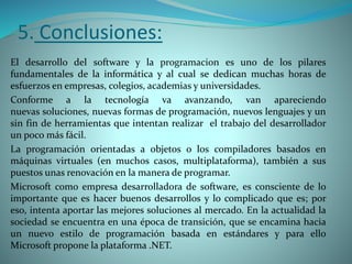 5. Conclusiones:
El desarrollo del software y la programacion es uno de los pilares
fundamentales de la informática y al cual se dedican muchas horas de
esfuerzos en empresas, colegios, academias y universidades.
Conforme a la tecnología va avanzando, van apareciendo
nuevas soluciones, nuevas formas de programación, nuevos lenguajes y un
sin fin de herramientas que intentan realizar el trabajo del desarrollador
un poco más fácil.
La programación orientadas a objetos o los compiladores basados en
máquinas virtuales (en muchos casos, multiplataforma), también a sus
puestos unas renovación en la manera de programar.
Microsoft como empresa desarrolladora de software, es consciente de lo
importante que es hacer buenos desarrollos y lo complicado que es; por
eso, intenta aportar las mejores soluciones al mercado. En la actualidad la
sociedad se encuentra en una época de transición, que se encamina hacia
un nuevo estilo de programación basada en estándares y para ello
Microsoft propone la plataforma .NET.
 
