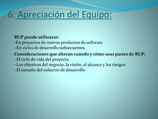 6. Apreciación del Equipo:
 RUP puede utilizarse:
-En proyectos de nuevos productos de software
–En ciclos de desarrollo subsecuentes.
 Consideraciones que alteran cuándo y cómo usar partes de RUP:
–El ciclo de vida del proyecto
–Los objetivos del negocio, la visión, el alcance y los riesgos
–El tamaño del esfuerzo de desarrollo
 