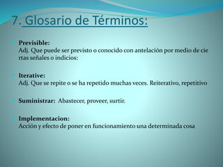 7. Glosario de Términos:
 Previsible:
Adj. Que puede ser previsto o conocido con antelación por medio de cie
rtas señales o indicios:
 Iterative:
Adj. Que se repite o se ha repetido muchas veces. Reiterativo, repetitivo
 Suministrar: Abastecer, proveer, surtir.
 Implementacion:
Acción y efecto de poner en funcionamiento una determinada cosa
 