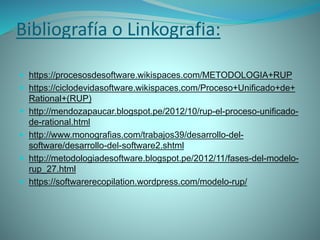 Bibliografía o Linkografia:
 https://procesosdesoftware.wikispaces.com/METODOLOGIA+RUP
 https://ciclodevidasoftware.wikispaces.com/Proceso+Unificado+de+
Rational+(RUP)
 http://mendozapaucar.blogspot.pe/2012/10/rup-el-proceso-unificado-
de-rational.html
 http://www.monografias.com/trabajos39/desarrollo-del-
software/desarrollo-del-software2.shtml
 http://metodologiadesoftware.blogspot.pe/2012/11/fases-del-modelo-
rup_27.html
 https://softwarerecopilation.wordpress.com/modelo-rup/
 