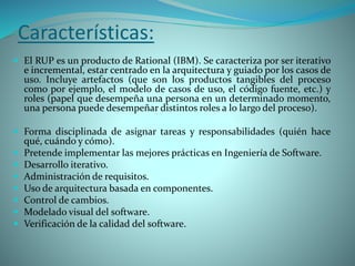 Características:
 El RUP es un producto de Rational (IBM). Se caracteriza por ser iterativo
e incremental, estar centrado en la arquitectura y guiado por los casos de
uso. Incluye artefactos (que son los productos tangibles del proceso
como por ejemplo, el modelo de casos de uso, el código fuente, etc.) y
roles (papel que desempeña una persona en un determinado momento,
una persona puede desempeñar distintos roles a lo largo del proceso).
 Forma disciplinada de asignar tareas y responsabilidades (quién hace
qué, cuándo y cómo).
 Pretende implementar las mejores prácticas en Ingeniería de Software.
 Desarrollo iterativo.
 Administración de requisitos.
 Uso de arquitectura basada en componentes.
 Control de cambios.
 Modelado visual del software.
 Verificación de la calidad del software.
 