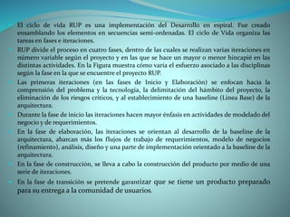  El ciclo de vida RUP es una implementación del Desarrollo en espiral. Fue creado
ensamblando los elementos en secuencias semi-ordenadas. El ciclo de Vida organiza las
tareas en fases e iteraciones.
 RUP divide el proceso en cuatro fases, dentro de las cuales se realizan varias iteraciones en
número variable según el proyecto y en las que se hace un mayor o menor hincapié en las
distintas actividades. En la Figura muestra cómo varía el esfuerzo asociado a las disciplinas
según la fase en la que se encuentre el proyecto RUP.
 Las primeras iteraciones (en las fases de Inicio y Elaboración) se enfocan hacia la
comprensión del problema y la tecnología, la delimitación del hámbito del proyecto, la
eliminación de los riesgos críticos, y al establecimiento de una baseline (Linea Base) de la
arquitectura.
 Durante la fase de inicio las iteraciones hacen mayor énfasis en actividades de modelado del
negocio y de requerimientos.
 En la fase de elaboración, las iteraciones se orientan al desarrollo de la baseline de la
arquitectura, abarcan más los flujos de trabajo de requerimientos, modelo de negocios
(refinamiento), análisis, diseño y una parte de implementación orientado a la baseline de la
arquitectura.
 En la fase de construcción, se lleva a cabo la construcción del producto por medio de una
serie de iteraciones.
 En la fase de transición se pretende garantizar que se tiene un producto preparado
para su entrega a la comunidad de usuarios.
 
