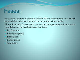 Fases:
En cuanto a tiempo el ciclo de Vida de RUP se descompone en 4 FASES
secuenciales, cada cual concluye con un producto intermedio.
Al terminar cada fase se realiza una evaluación para determinar si se ha
cumplido o no con los objetivos de la misma.
 Las fases son:
 Inicio (Inception)
 Elaboración
 Construcción
 Transición.
 