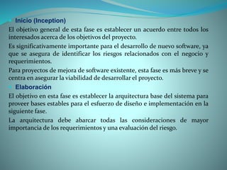  Inicio (Inception)
El objetivo general de esta fase es establecer un acuerdo entre todos los
interesados acerca de los objetivos del proyecto.
Es significativamente importante para el desarrollo de nuevo software, ya
que se asegura de identificar los riesgos relacionados con el negocio y
requerimientos.
Para proyectos de mejora de software existente, esta fase es más breve y se
centra en asegurar la viabilidad de desarrollar el proyecto.
 Elaboración
El objetivo en esta fase es establecer la arquitectura base del sistema para
proveer bases estables para el esfuerzo de diseño e implementación en la
siguiente fase.
La arquitectura debe abarcar todas las consideraciones de mayor
importancia de los requerimientos y una evaluación del riesgo.
 