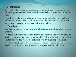  Construcción
El objetivo de la fase de construcción es clarificar los requerimientos
faltantes y completar el desarrollo del sistema basados en la arquitectura
base.
Vista de cierta forma esta fase es un proceso de manufactura, en el cual el
énfasis se torna hacia la administración de recursos y control de la
operaciones para optimizar costos, tiempo y calidad.
• Transición
Esta fase se enfoca en asegurar que el software este disponible para sus
usuarios.
Se puede subdividir en varias iteraciones, además incluye pruebas del
producto para poder hacer el entregable del mismo, así como realizar
ajuste menores de acuerdo a ajuste menores propuestos por el usuario.
En este punto, la retroalimentación de los usuarios se centra en depurar el
producto, configuraciones, instalación y aspectos sobre utilización.
 
