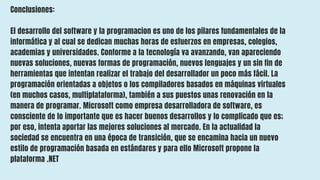 Conclusiones:
El desarrollo del software y la programacion es uno de los pilares fundamentales de la
informática y al cual se dedican muchas horas de esfuerzos en empresas, colegios,
academias y universidades. Conforme a la tecnología va avanzando, van apareciendo
nuevas soluciones, nuevas formas de programación, nuevos lenguajes y un sin fin de
herramientas que intentan realizar el trabajo del desarrollador un poco más fácil. La
programación orientadas a objetos o los compiladores basados en máquinas virtuales
(en muchos casos, multiplataforma), también a sus puestos unas renovación en la
manera de programar. Microsoft como empresa desarrolladora de software, es
consciente de lo importante que es hacer buenos desarrollos y lo complicado que es;
por eso, intenta aportar las mejores soluciones al mercado. En la actualidad la
sociedad se encuentra en una época de transición, que se encamina hacia un nuevo
estilo de programación basada en estándares y para ello Microsoft propone la
plataforma .NET
 
